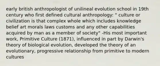 early british anthropologist of unilineal evolution school in 19th century who first defined cultural anthropology: " culture or civilization is that complex whole which includes knowledge belief art morals laws customs and any other capabilities acquired by man as a member of society" -His most important work, Primitive Culture (1871), influenced in part by Darwin's theory of biological evolution, developed the theory of an evolutionary, progressive relationship from primitive to modern cultures