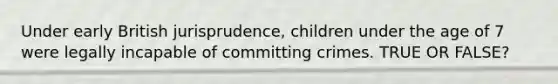 Under early British jurisprudence, children under the age of 7 were legally incapable of committing crimes. TRUE OR FALSE?