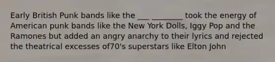 Early British Punk bands like the ___ ________ took the energy of American punk bands like the New York Dolls, Iggy Pop and the Ramones but added an angry anarchy to their lyrics and rejected the theatrical excesses of70's superstars like Elton John