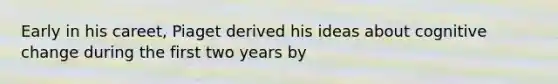 Early in his careet, Piaget derived his ideas about cognitive change during the first two years by