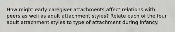 How might early caregiver attachments affect relations with peers as well as adult attachment styles? Relate each of the four adult attachment styles to type of attachment during infancy.