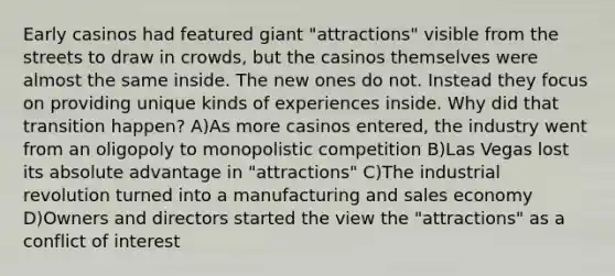 Early casinos had featured giant "attractions" visible from the streets to draw in crowds, but the casinos themselves were almost the same inside. The new ones do not. Instead they focus on providing unique kinds of experiences inside. Why did that transition happen? A)As more casinos entered, the industry went from an oligopoly to monopolistic competition B)Las Vegas lost its absolute advantage in "attractions" C)The industrial revolution turned into a manufacturing and sales economy D)Owners and directors started the view the "attractions" as a conflict of interest