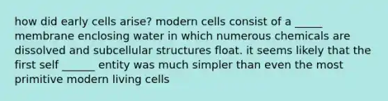 how did early cells arise? modern cells consist of a _____ membrane enclosing water in which numerous chemicals are dissolved and subcellular structures float. it seems likely that the first self ______ entity was much simpler than even the most primitive modern living cells