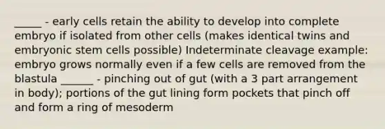 _____ - early cells retain the ability to develop into complete embryo if isolated from other cells (makes identical twins and embryonic stem cells possible) Indeterminate cleavage example: embryo grows normally even if a few cells are removed from the blastula ______ - pinching out of gut (with a 3 part arrangement in body); portions of the gut lining form pockets that pinch off and form a ring of mesoderm