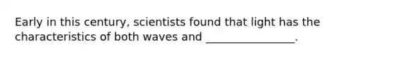 Early in this century, scientists found that light has the characteristics of both waves and ________________.