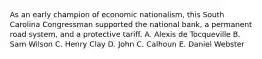 As an early champion of economic nationalism, this South Carolina Congressman supported the national bank, a permanent road system, and a protective tariff. A. Alexis de Tocqueville B. Sam Wilson C. Henry Clay D. John C. Calhoun E. Daniel Webster