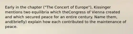 Early in the chapter ("The Concert of Europe"), Kissinger mentions two equilibria which theCongress of Vienna created and which secured peace for an entire century. Name them, and(briefly) explain how each contributed to the maintenance of peace.