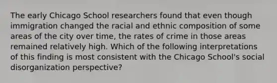 The early Chicago School researchers found that even though immigration changed the racial and ethnic composition of some areas of the city over time, the rates of crime in those areas remained relatively high. Which of the following interpretations of this finding is most consistent with the Chicago School's social disorganization perspective?