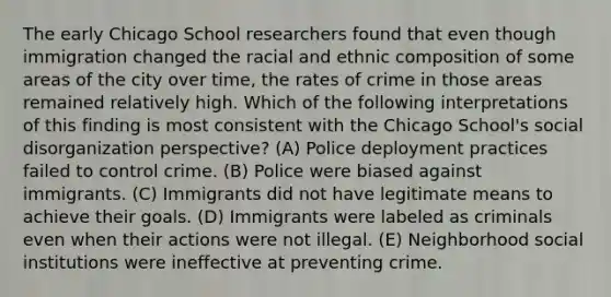 The early Chicago School researchers found that even though immigration changed the racial and ethnic composition of some areas of the city over time, the rates of crime in those areas remained relatively high. Which of the following interpretations of this finding is most consistent with the Chicago School's social disorganization perspective? (A) Police deployment practices failed to control crime. (B) Police were biased against immigrants. (C) Immigrants did not have legitimate means to achieve their goals. (D) Immigrants were labeled as criminals even when their actions were not illegal. (E) Neighborhood social institutions were ineffective at preventing crime.