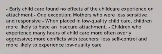 - Early child care found no effects of the childcare experience on attachment - One exception: Mothers who were less sensitive and responsive - When placed in low-quality child care, children more likely to have an insecure attachment. - Children who experience many hours of child care more often overly aggressive; more conflicts with teachers; less self-control and more likely to experience low-quality care