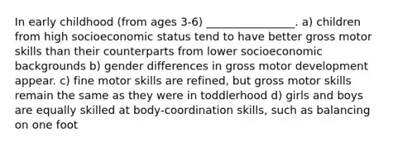 In early childhood (from ages 3-6) ________________. a) children from high socioeconomic status tend to have better gross motor skills than their counterparts from lower socioeconomic backgrounds b) gender differences in gross motor development appear. c) fine motor skills are refined, but gross motor skills remain the same as they were in toddlerhood d) girls and boys are equally skilled at body-coordination skills, such as balancing on one foot