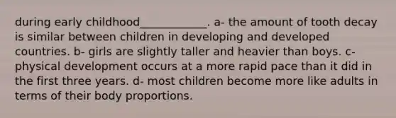 during early childhood____________. a- the amount of tooth decay is similar between children in developing and developed countries. b- girls are slightly taller and heavier than boys. c- physical development occurs at a more rapid pace than it did in the first three years. d- most children become more like adults in terms of their body proportions.