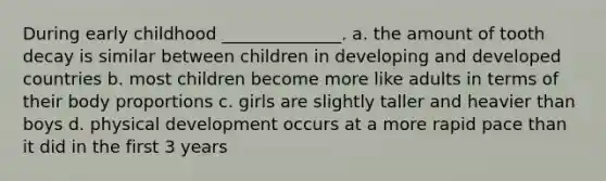 During early childhood ______________. a. the amount of tooth decay is similar between children in developing and developed countries b. most children become more like adults in terms of their body proportions c. girls are slightly taller and heavier than boys d. physical development occurs at a more rapid pace than it did in the first 3 years