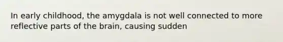 In early childhood, the amygdala is not well connected to more reflective parts of the brain, causing sudden