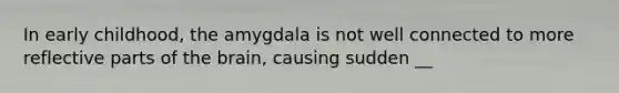 In early childhood, the amygdala is not well connected to more reflective parts of the brain, causing sudden __