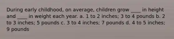 During early childhood, on average, children grow ____ in height and ____ in weight each year. a. 1 to 2 inches; 3 to 4 pounds b. 2 to 3 inches; 5 pounds c. 3 to 4 inches; 7 pounds d. 4 to 5 inches; 9 pounds