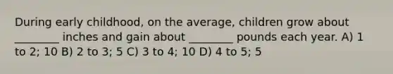 During early childhood, on the average, children grow about ________ inches and gain about ________ pounds each year. A) 1 to 2; 10 B) 2 to 3; 5 C) 3 to 4; 10 D) 4 to 5; 5