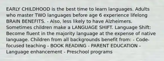 EARLY CHILDHOOD is the best time to learn languages. Adults who master TWO languages before age 6 experience lifelong BRAIN BENEFITS. - Also, less likely to have Alzheimers. Sometimes children make a LANGUAGE SHIFT. Language Shift: Become fluent in the majority language at the expense of native language. Children from all backgrounds benefit from: - Code-focused teaching - BOOK READING - PARENT EDUCATION - Language enhancement - Preschool programs