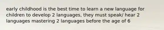 early childhood is the best time to learn a new language for children to develop 2 languages, they must speak/ hear 2 languages mastering 2 languages before the age of 6