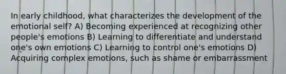 In early childhood, what characterizes the development of the emotional self? A) Becoming experienced at recognizing other people's emotions B) Learning to differentiate and understand one's own emotions C) Learning to control one's emotions D) Acquiring complex emotions, such as shame or embarrassment