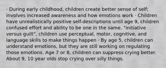 · During early childhood, children create better sense of self; involves increased awareness and how emotions work · Children have unrealistically positive self-descriptions until age 9, children confused effort and ability to be one in the same. "initiative versus guilt", children use perceptual, motor, cognitive, and language skills to make things happen · By age 5, children can understand emotions, but they are still working on regulating those emotions. Age 7 or 8, children can suppress crying better. About 9, 10 year olds stop crying over silly things.