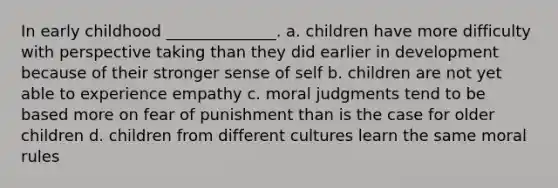 In early childhood ______________. a. children have more difficulty with perspective taking than they did earlier in development because of their stronger sense of self b. children are not yet able to experience empathy c. moral judgments tend to be based more on fear of punishment than is the case for older children d. children from different cultures learn the same moral rules