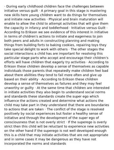 · During early childhood children face the challenges between initiative versus guilt · A primary goal in this stage is mastering new skills here young children want to do things for themselves and initiate new activities · Physical and brain maturation will enable to allow the child to attempt activities that will give them the capacity in infancy and toddlerhood · Initiative versus Guilt · According to Erikson we see evidence of this interest in initiative in terms of children's actions to initiate and eagerness to join both peers and adults in constructing planning and making things from building forts to baking cookies, repairing toys they take special delight to work with others · The other stages the social interactions a child has are important for resolving this particular stage parts who accept and encourage their children's efforts will have children that eagerly try activities · According to Erikson these children develop a sense of themselves as capable individuals those parents that repeatedly make children feel bad about there abilities they tend to fail more often and give up based on their ability · According to Erikson these children develop a sense of themselves as failures and they may feel unworthy or guilty · At the same time that children are interested in initiate activities they also begin to understand social norms and standards these standards create the super ego which influence the actions created and determine what actions the child may take part in they understand that there are boundaries to actions that are taken · The conflict of the stage is resolved positively by social experiences but foster a healthy sense of initiative and through the development of the super ego of consciousness that is not overly strict · If the superego is overly strict then this child will be reluctant to experience new activities on the other hand if the superego is not well developed enough this is a child that may initiate activities that are not appropriate and in some cases it may be dangerous as they have not incorporated the norms and standards