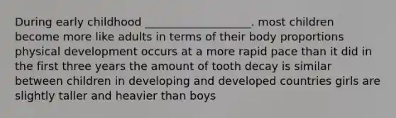 During early childhood ___________________. most children become more like adults in terms of their body proportions physical development occurs at a more rapid pace than it did in the first three years the amount of tooth decay is similar between children in developing and developed countries girls are slightly taller and heavier than boys