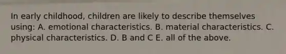 In early childhood, children are likely to describe themselves using: A. emotional characteristics. B. material characteristics. C. physical characteristics. D. B and C E. all of the above.