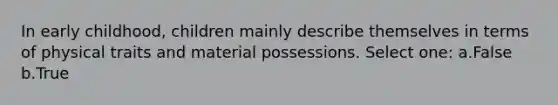 In early childhood, children mainly describe themselves in terms of physical traits and material possessions. Select one: a.False b.True