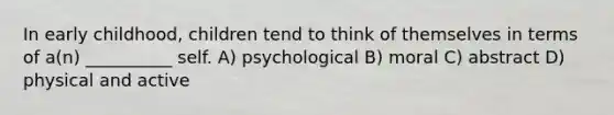 In early childhood, children tend to think of themselves in terms of a(n) __________ self. A) psychological B) moral C) abstract D) physical and active