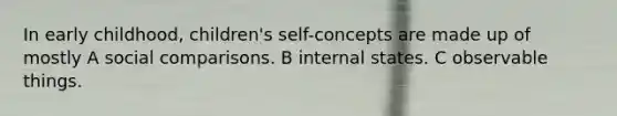 In early childhood, children's self-concepts are made up of mostly A social comparisons. B internal states. C observable things.