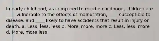 In early childhood, as compared to middle childhood, children are ____ vulnerable to the effects of malnutrition, ____ susceptible to disease, and ____ likely to have accidents that result in injury or death. a. Less, less, less b. More, more, more c. Less, less, more d. More, more less