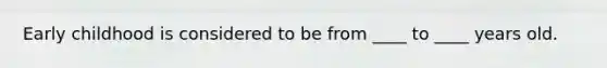 Early childhood is considered to be from ____ to ____ years old.