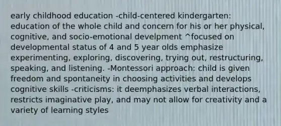 early childhood education -child-centered kindergarten: education of the whole child and concern for his or her physical, cognitive, and socio-emotional develpment ^focused on developmental status of 4 and 5 year olds emphasize experimenting, exploring, discovering, trying out, restructuring, speaking, and listening. -Montessori approach: child is given freedom and spontaneity in choosing activities and develops cognitive skills -criticisms: it deemphasizes verbal interactions, restricts imaginative play, and may not allow for creativity and a variety of learning styles