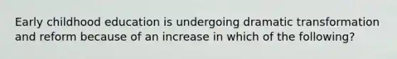 Early childhood education is undergoing dramatic transformation and reform because of an increase in which of the following?