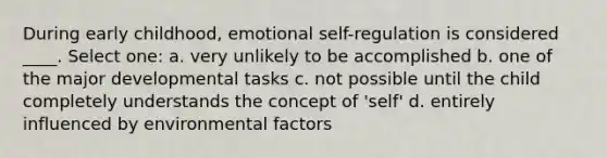 During early childhood, emotional self-regulation is considered ____. Select one: a. very unlikely to be accomplished b. one of the major developmental tasks c. not possible until the child completely understands the concept of 'self' d. entirely influenced by environmental factors