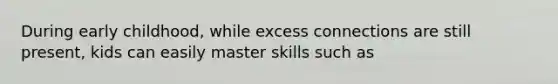 During early childhood, while excess connections are still present, kids can easily master skills such as