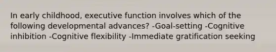 In early childhood, executive function involves which of the following developmental advances? -Goal-setting -Cognitive inhibition -Cognitive flexibility -Immediate gratification seeking