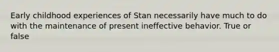 Early childhood experiences of Stan necessarily have much to do with the maintenance of present ineffective behavior. True or false