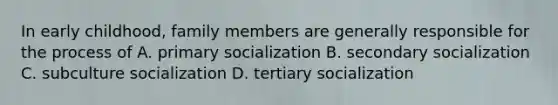 In early childhood, family members are generally responsible for the process of A. primary socialization B. secondary socialization C. subculture socialization D. tertiary socialization