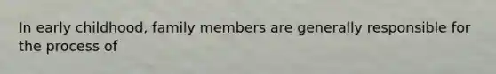 In early childhood, family members are generally responsible for the process of
