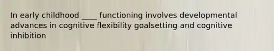 In early childhood ____ functioning involves developmental advances in cognitive flexibility goalsetting and cognitive inhibition