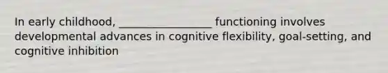 In early childhood, _________________ functioning involves developmental advances in cognitive flexibility, goal-setting, and cognitive inhibition