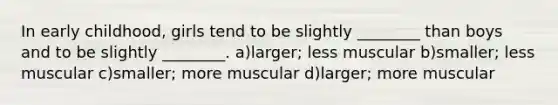 In early childhood, girls tend to be slightly ________ than boys and to be slightly ________. a)larger; less muscular b)smaller; less muscular c)smaller; more muscular d)larger; more muscular