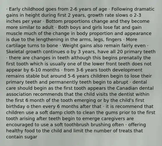 · Early childhood goes from 2-6 years of age · Following dramatic gains in height during first 2 years, growth rate slows o 2-3 inches per year · Bottom proportions change and they become more similar to adult · Both boys and girls lose fat and gain muscle much of the change in body proportion and appearance is due to the lengthening in the arms, legs, fingers · More cartilage turns to bone · Weight gains also remain fairly even · Skeletal growth continues o by 3 years, have all 20 primary teeth · there are changes in teeth although this begins prenatally the first tooth which is usually one of the lower front teeth does not appear by 6-10 months · from 3-6 years tooth development remains stable but around 5-6 years children begin to lose their primary teeth and permanently teeth begin to abrupt · dental care should begin as the first tooth appears the Canadian dental association recommends that the child visits the dentist within the first 6 month of the tooth emerging or by the child's first birthday o then every 6 months after that · it is recommend that children use a soft damp cloth to clean the gums prior to the first tooth arising after teeth begin to emerge caregivers are encouraged to use a soft toothbrush brushing often · offering healthy food to the child and limit the number of treats that contain sugar