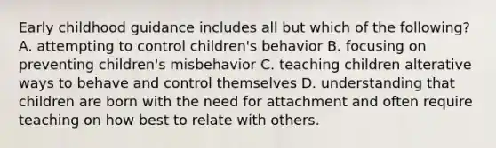 Early childhood guidance includes all but which of the following? A. attempting to control children's behavior B. focusing on preventing children's misbehavior C. teaching children alterative ways to behave and control themselves D. understanding that children are born with the need for attachment and often require teaching on how best to relate with others.