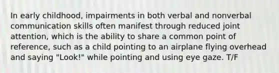 In early childhood, impairments in both verbal and nonverbal communication skills often manifest through reduced joint attention, which is the ability to share a common point of reference, such as a child pointing to an airplane flying overhead and saying "Look!" while pointing and using eye gaze. T/F