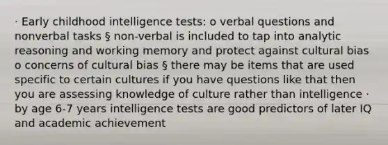 · Early childhood intelligence tests: o verbal questions and nonverbal tasks § non-verbal is included to tap into analytic reasoning and working memory and protect against cultural bias o concerns of cultural bias § there may be items that are used specific to certain cultures if you have questions like that then you are assessing knowledge of culture rather than intelligence · by age 6-7 years intelligence tests are good predictors of later IQ and academic achievement