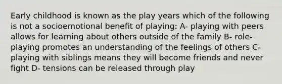 Early childhood is known as the play years which of the following is not a socioemotional benefit of playing: A- playing with peers allows for learning about others outside of the family B- role-playing promotes an understanding of the feelings of others C- playing with siblings means they will become friends and never fight D- tensions can be released through play